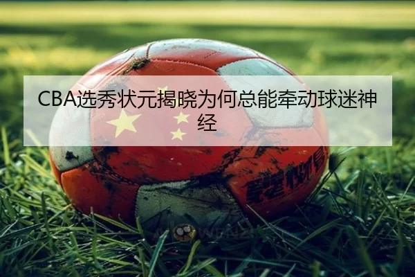 CBA选秀状元揭晓为何总能牵动球迷神经